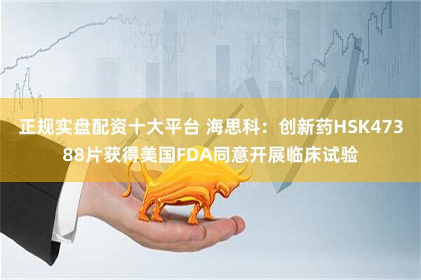正规实盘配资十大平台 海思科：创新药HSK47388片获得美国FDA同意开展临床试验