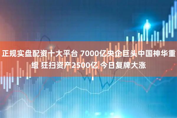 正规实盘配资十大平台 7000亿央企巨头中国神华重组 狂扫资产2500亿 今日复牌大涨