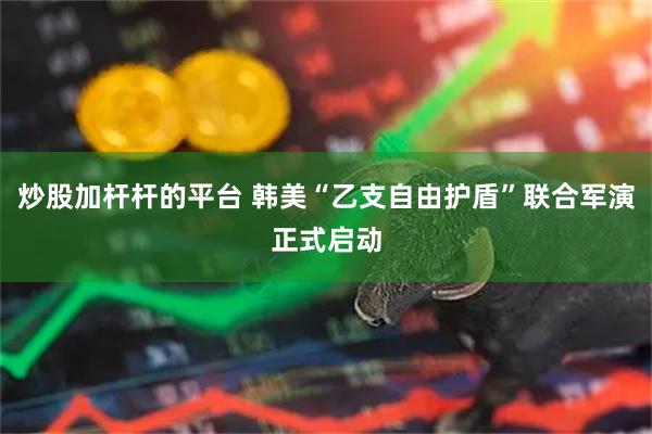 炒股加杆杆的平台 韩美“乙支自由护盾”联合军演正式启动