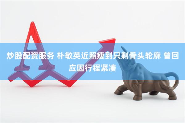 炒股配资服务 朴敏英近照瘦到只剩骨头轮廓 曾回应因行程紧凑