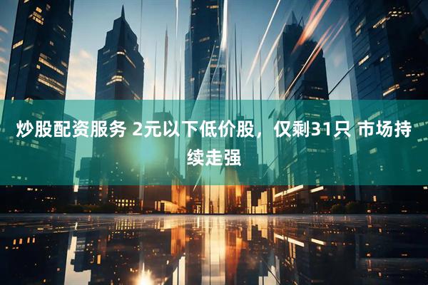 炒股配资服务 2元以下低价股，仅剩31只 市场持续走强