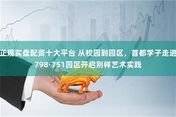 正规实盘配资十大平台 从校园到园区，首都学子走进798·751园区开启别样艺术实践