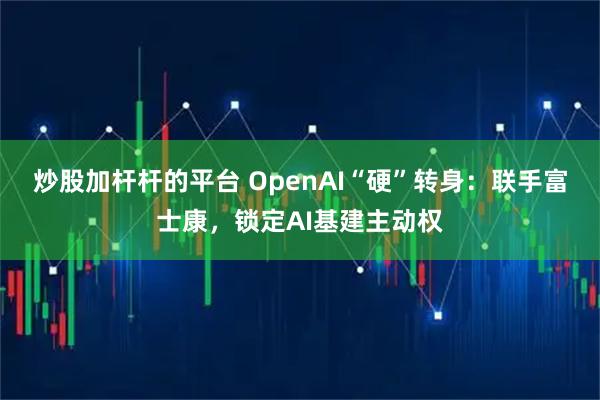 炒股加杆杆的平台 OpenAI“硬”转身：联手富士康，锁定AI基建主动权